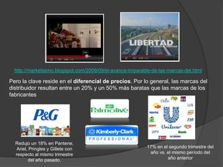 http://marketisimo.blogspot.com/2009/09/el-avance-imparable-de-las-marcas-del.html

Pero la clave reside en el diferencial de precios. Por lo general, las marcas del
distribuidor resultan entre un 20% y un 50% más baratas que las marcas de los
fabricantes




  Redujo un 18% en Pantene,
   Ariel, Pringles y Gillete con                           17% en el segundo trimestre del
  respecto al mismo trimestre                               año vs. el mismo período del
         del año pasado.                                            año anterior
 