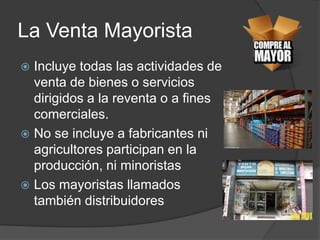 La Venta Mayorista
 Incluye todas las actividades de
  venta de bienes o servicios
  dirigidos a la reventa o a fines
  comerciales.
 No se incluye a fabricantes ni
  agricultores participan en la
  producción, ni minoristas
 Los mayoristas llamados
  también distribuidores
 