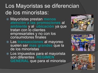 Los Mayoristas se diferencian
de los minoristas:
 Mayoristas prestan menos
  atención a las promociones al
  ambiente y al ubicación ya que
  tratan con lo clientes
  empresariales y no con los
  consumidores finales
 Las transacciones al mayoreo
  suelen ser mas grandes que la
  de los minoristas
 Los impuestos para el mayorista
  son diferentes REGIMEN
  GENERAL que para el minorista
 
