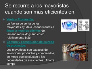 Se recurre a los mayoristas
    cuando son mas eficientes en:
   Venta y Promoción:
    La fuerza de venta de los
    mayoristas ayuda a los fabricantes a
    llegar a muchos clientes de
    tamaño reducido y aun costo
    relativamente bajo.
   Compra y constitución del surtido
    de productos:
    Los mayoristas son capaces de
    seleccionar productos y combinarlos
    de modo que se ajusten a las
    necesidades de sus clientes . Ahorra
    tiempo
 