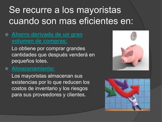 Se recurre a los mayoristas
    cuando son mas eficientes en:
   Ahorro derivado de un gran
    volumen de compras:
    Lo obtiene por comprar grandes
    cantidades que después venderá en
    pequeños lotes.
   Almacenamiento:
    Los mayoristas almacenan sus
    existencias por lo que reducen los
    costos de inventario y los riesgos
    para sus proveedores y clientes.
 