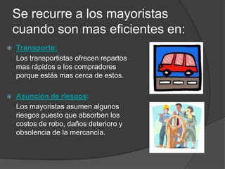 Se recurre a los mayoristas
    cuando son mas eficientes en:
   Transporte:
    Los transportistas ofrecen repartos
    mas rápidos a los compradores
    porque estás mas cerca de estos.

   Asunción de riesgos:
    Los mayoristas asumen algunos
    riesgos puesto que absorben los
    costos de robo, daños deterioro y
    obsolencia de la mercancía.
 