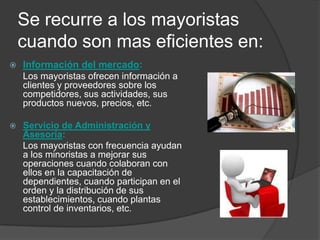 Se recurre a los mayoristas
    cuando son mas eficientes en:
   Información del mercado:
    Los mayoristas ofrecen información a
    clientes y proveedores sobre los
    competidores, sus actividades, sus
    productos nuevos, precios, etc.

   Servicio de Administración y
    Asesoría:
    Los mayoristas con frecuencia ayudan
    a los minoristas a mejorar sus
    operaciones cuando colaboran con
    ellos en la capacitación de
    dependientes, cuando participan en el
    orden y la distribución de sus
    establecimientos, cuando plantas
    control de inventarios, etc.
 