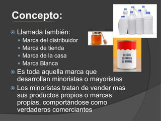 Concepto:
   Llamada también:
       Marca del distribuidor
       Marca de tienda
       Marca de la casa
       Marca Blanca
 Es toda aquella marca que
  desarrollan minoristas o mayoristas
 Los minoristas tratan de vender mas
  sus productos propios o marcas
  propias, comportándose como
  verdaderos comerciantes
 