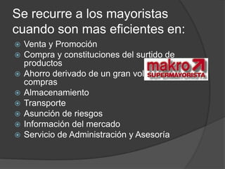 Se recurre a los mayoristas
cuando son mas eficientes en:
   Venta y Promoción
   Compra y constituciones del surtido de
    productos
   Ahorro derivado de un gran volumen de
    compras
   Almacenamiento
   Transporte
   Asunción de riesgos
   Información del mercado
   Servicio de Administración y Asesoría
 