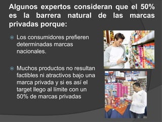 Algunos expertos consideran que el 50%
es la barrera natural de las marcas
privadas porque:
   Los consumidores prefieren
    determinadas marcas
    nacionales.

   Muchos productos no resultan
    factibles ni atractivos bajo una
    marca privada y si es así el
    target llego al límite con un
    50% de marcas privadas
 