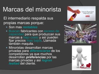 Marcas del minorista
El intermediario respalda sus
propias marcas porque:
  Son mas rentables
  Buscan fabricantes con exceso de
   capacidad para que produzcan sus
   marcas a bajo costo y así pueden
   fijar precios mas bajos. Llamada
   también maquila.
  Minoristas desarrollan marcas
   privadas para diferenciarse de los
   competidores ya que muchos
   desarrollan preferencias por las
   marcas privadas y así logran
   lealtad del cliente.
 