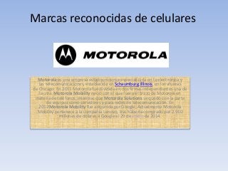 Marcas reconocidas de celulares

Motorola es una empresa estadounidense especializada en la electrónica y
las telecomunicaciones, establecida en Schaumburg,Illinois, en las afueras
de Chicago. En 2011 Motorola fue dividida en dos firmas independientes una de
la otra. Motorola Mobility nació con el que fuera el brazo de Motorola en
materia de teléfonos, mientras que Motorola Solutions se quedó con la parte
de equipos como servidores y para redes de telecomunicación. En
2012 Motorola Mobility fue adquirida por Google, Actualmente Motorola
Mobility pertenece a la compañía Lenovo, tras haberla comprado por 2.910
millones de dólares a Google el 29 de enero de 2014.

 