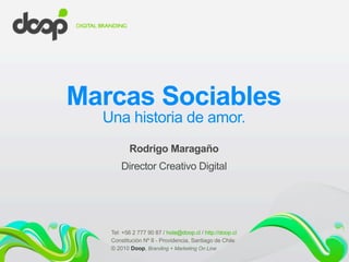 Marcas Sociables
Una historia de amor.
Rodrigo Maragaño
Director Creativo Digital
Tel: +56 2 777 90 87 / hola@doop.cl / http://doop.cl
Constitución Nº 8 - Providencia, Santiago de Chile
© 2010 Doop, Branding + Marketing On Line
 