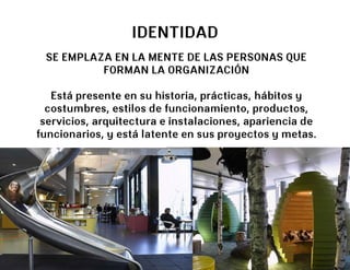 IDENTIDAD
 SE EMPLAZA EN LA MENTE DE LAS PERSONAS QUE
          FORMAN LA ORGANIZACIÓN

   Está presente en su historia, prácticas, hábitos y
  costumbres, estilos de funcionamiento, productos,
 servicios, arquitectura e instalaciones, apariencia de
funcionarios, y está latente en sus proyectos y metas.
 