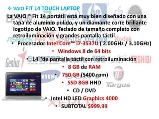  VAIO FIT 14 TOUCH LAPTOP
La VAIO ® Fit 14 portátil está muy bien diseñado con una
tapa de aluminio pulido, y un diamante corte brillante
logotipo de VAIO. Teclado de tamaño completo con
retroiluminación y grandes pantalla táctil
• Procesador Intel Core™ i7-3537U ( 2.00GHz / 3.10GHz)
• Windows 8 de 64 bits
• 14 "de pantalla táctil con retroiluminación
• 8 GB de RAM
• 750 GB (5400 rpm)
• SSD 8GB HHD
• CD / DVD
• Intel HD LED Graphics 4000
• SUBTOTAL $999.99
 