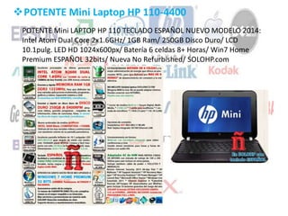 POTENTE Mini Laptop HP 110-4400
POTENTE Mini LAPTOP HP 110 TECLADO ESPAÑOL NUEVO MODELO 2014:
Intel Atom Dual Core 2x1.6GHz/ 1GB Ram/ 250GB Disco Duro/ LCD
10.1pulg. LED HD 1024x600px/ Batería 6 celdas 8+ Horas/ Win7 Home
Premium ESPAÑOL 32bits/ Nueva No Refurbished/ SOLOHP.com
 