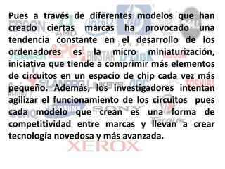 Pues a través de diferentes modelos que han
creado ciertas marcas ha provocado una
tendencia constante en el desarrollo de los
ordenadores es la micro miniaturización,
iniciativa que tiende a comprimir más elementos
de circuitos en un espacio de chip cada vez más
pequeño. Además, los investigadores intentan
agilizar el funcionamiento de los circuitos pues
cada modelo que crean es una forma de
competitividad entre marcas y llevan a crear
tecnología novedosa y más avanzada.
 