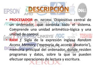 • PROCESADOR m. INFORM. Dispositivo central de
un ordenador, que controla todo el sistema.
Comprende una unidad aritmético-lógica y una
unidad de control.
• RAM f. Sigla de la expresión inglesa Random
Access Memory ('memoria de acceso aleatorio'),
memoria principal del ordenador, donde residen
programas y datos, sobre la que se pueden
efectuar operaciones de lectura y escritura.
 