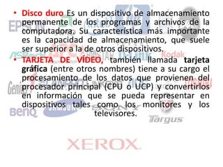 • Disco duro Es un dispositivo de almacenamiento
permanente de los programas y archivos de la
computadora. Su característica más importante
es la capacidad de almacenamiento, que suele
ser superior a la de otros dispositivos.
• TARJETA DE VÍDEO, también llamada tarjeta
gráfica (entre otros nombres) tiene a su cargo el
procesamiento de los datos que provienen del
procesador principal (CPU o UCP) y convertirlos
en información que se pueda representar en
dispositivos tales como los monitores y los
televisores.
 