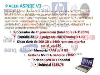 ACER ASPIRE V3
El versátil portátil Aspire V3 cuenta con una pantalla de 17,3" con una
amplia variedad de opciones de ampliación. Con el procesador de 4a
generación Intel® Core™ y gráficos NVIDIA® GeForce® GTX 760M tendrá
la potencia necesaria para cualquier tarea. Gracias a su llamativa
pantalla FHD1 y su sonido Dolby® Home Theater® v4, el Aspire V3 será
un gran centro de entretenimiento.
• Procesador de 4° generación (Intel Core i3-3120M)
• Pantalla de 17.3 pulgadas con tecnología LED
• Disco duro de 500 GB a 5400 rpm con interfaz
serial_ata150
• Memoria RAM de 4 GB
• Gráficos NVIDIA GeForce 710M
• Teclado QWERTY Español
• Subtotal $639,75
 