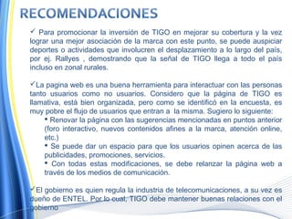  Para promocionar la inversión de TIGO en mejorar su cobertura y la vez
lograr una mejor asociación de la marca con este punto, se puede auspiciar
deportes o actividades que involucren el desplazamiento a lo largo del país,
por ej. Rallyes , demostrando que la señal de TIGO llega a todo el país
incluso en zonal rurales.
La pagina web es una buena herramienta para interactuar con las personas
tanto usuarios como no usuarios. Considero que la página de TIGO es
llamativa, está bien organizada, pero como se identificó en la encuesta, es
muy pobre el flujo de usuarios que entran a la misma. Sugiero lo siguiente:
 Renovar la página con las sugerencias mencionadas en puntos anterior
(foro interactivo, nuevos contenidos afines a la marca, atención online,
etc.)
 Se puede dar un espacio para que los usuarios opinen acerca de las
publicidades, promociones, servicios.
 Con todas estas modificaciones, se debe relanzar la página web a
través de los medios de comunicación.
El gobierno es quien regula la industria de telecomunicaciones, a su vez es
dueño de ENTEL. Por lo cual, TIGO debe mantener buenas relaciones con el
gobierno
 