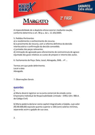 A impossibilidade de o depósito elisivo ocorrer mediante caução,
conforme determina o art. 98 p.u. da L. 11.101/2005.

5. Pedidos Pertinentes
a) o recebimento e conhecimento do recurso.
b) o provimento do recurso, com a reforma definitiva da decisão
interlocutória e confirmação da decisão concedida.
c) juntadas das peças relevantes.
d) intimação do agravado para oferecimento de contraminuta de agravo
e)juntada das guias relativas as custas de preparo e retorno dos autos.

6. Fechamento da Peça: Data, Local, Advogado, OAB... nº ...

Termos em que pede deferimento.
Local e data
Advogado.


7. Observações Gerais


QUESTÕES
1.
a) Maria deverá registrar-se na junta comercial do estado como
Empresário Individual de Responsabilidade Limitada – EIRELI (Art. 980.A.
do Código Civil)

b) Maria poderia declarar como capital integralizado o Galpão, cujo valor
(R$ 80.000,00) equivale quantia superior a 100 (cem) salários mínimos,
separando assim o galpão de sua casa.


2.
 