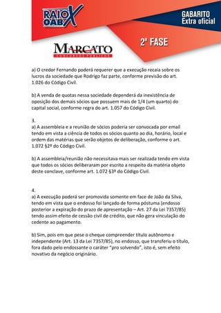 a) O credor Fernando poderá requerer que a execução recaia sobre os
lucros da sociedade que Rodrigo faz parte, conforme previsão do art.
1.026 do Código Civil.

b) A venda de quotas nessa sociedade dependerá da inexistência de
oposição dos demais sócios que possuem mais de 1/4 (um quarto) do
capital social, conforme regra do art. 1.057 do Código Civil.

3.
a) A assembleia e a reunião de sócios poderia ser convocada por email
tendo em vista a ciência de todos os sócios quanto ao dia, horário, local e
ordem das matérias que serão objetos de deliberação, conforme o art.
1.072 §2º do Código Civil.

b) A assembleia/reunião não necessitava mais ser realizada tendo em vista
que todos os sócios deliberaram por escrito a respeito da matéria objeto
deste conclave, conforme art. 1.072 §3º do Código Civil.


4.
a) A execução poderá ser promovida somente em face de João da Silva,
tendo em vista que o endosso foi lançado de forma póstuma (endosso
posterior a expiração do prazo de apresentação – Art. 27 da Lei 7357/85)
tendo assim efeito de cessão civil de crédito, que não gera vinculação do
cedente ao pagamento.

b) Sim, pois em que pese o cheque compreender título autônomo e
independente (Art. 13 da Lei 7357/85), no endosso, que transferiu o título,
fora dado pelo endossante o caráter “pro solvendo”, isto é, sem efeito
novativo da negócio originário.
 
