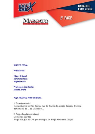 DIREITO PENAL

Professores:

Edson Knippel
Karem Ferreira
Rogério Cury

Professora assistente:
Juliana Arena


PEÇA PRÁTICO-PROFISSIONAL

1. Endereçamento:
Excelentíssimo Senhor Doutor Juiz de Direito do Juizado Especial Criminal
da Comarca de ... do Estado de ...

2. Peça e Fundamento Legal
Memoriais Escritos
Artigo 403, §3º do CPP (por analogia) c.c artigo 92 da Lei 9.099/95
 