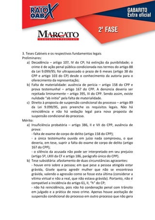 3. Teses Cabíveis e os respectivos fundamentos legais
Preliminares:
    a) Decadência – artigo 107, IV do CP; há extinção da punibilidade; o
       crime é de ação penal pública condicionada nos termos do artigo 88
       da Lei 9.099/95; foi ultrapassado o prazo de 6 meses (artigo 38 do
       CPP e artigo 103 do CP) desde o conhecimento da autoria para o
       oferecimento da representação;
    b) Falta de materialidade: ausência de perícia – artigo 158 do CPP e
       prova testemunhal – artigo 167 do CPP. A denúncia deveria ser
       rejeitada liminarmente – artigo 395, III do CPP. Sendo assim, existe
       nulidade “ab initio” pela falta de materialidade.
    c) Direito à proposta de suspensão condicional do processo – artigo 89
       da Lei 9.099/95, pois preenche os requisitos legais. Não há
       reincidência e não há vedação legal para nova proposta de
       suspensão condicional do processo.
Mérito:
    a) Insuficiência probatória – artigo 386, II e VII do CPP, ausência de
       prova:
       - falta de exame de corpo de delito (artigo 158 do CPP);
       - a única testemunha ouvida em juízo nada comprovou, o que
       deveria, em tese, suprir a falta do exame de corpo de delito (artigo
       167 do CPP);
       - o silêncio da acusada não pode ser interpretado em seu prejuízo
       (artigo 5º, LXIII da CF e artigo 186, parágrafo único do CPP).
    b) Tese subsidiária: afastamento de duas circunstâncias agravantes:
       - houve erro sobre a pessoa; em que pese a pessoa atingida estar
       grávida, Gisele queria agredir mulher que não se encontrava
       grávida, valendo a agressão como se fosse esta última (considerar a
       vítima virtual e não a real, que não estava grávida). Portanto, não é
       compatível a incidência do artigo 61, II, “h” do CP;
       - não há reincidência, pois não há condenação penal com trânsito
       em julgado e a prática de novo crime. Apenas houve aceitação de
       suspensão condicional do processo em outro processo que não gera
 