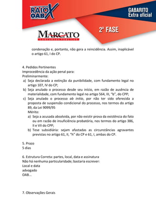 condenação e, portanto, não gera a reincidência. Assim, inaplicável
      o artigo 61, I do CP.


4. Pedidos Pertinentes
Improcedência da ação penal para:
Preliminarmente:
 a) Seja declarada a extinção da punibilidade, com fundamento legal no
    artigo 107, IV do CP;
 b) Seja anulado o processo desde seu início, em razão de ausência de
    materialidade, com fundamento legal no artigo 564, III, “b”, do CPP;
 c) Seja anulado o processo ab initio, por não ter sido oferecida a
    proposta de suspensão condicional do processo, nos termos do artigo
    89, da Lei 9099/95
    Mérito:
    a) Seja a acusada absolvida, por não existir prova da existência do fato
        ou em razão de insuficiência probatória, nos termos do artigo 386,
        II e VII do CPP;
    b) Tese subsidiária: sejam afastadas as circunstâncias agravantes
        previstas no artigo 61, II, “h” do CP e 61, I, ambas do CP.

5. Prazo
5 dias

6. Estrutura Correta: partes, local, data e assinatura
Não há nenhuma particularidade; bastaria escrever:
Local e data
advogado
OAB...



7. Observações Gerais
 