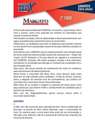 O enunciado apresentado pela OAB/FGV, no tocante a peça prática, não é
claro e preciso, como seria esperado em certame da importância que
reveste o Exame de Ordem.
Informações truncadas, falta de objetividade e descomprometimento com
regras procedimentais comezinhas foram lá encontrados.
Infelizmente, os candidatos que tanto se dedicaram para prestar o Exame
na área penal foram prejudicados severamente pelos defeitos contidos no
enunciado.
Entendemos que a OAB/FGV narrou inequivocamente uma infração penal
de menor potencial ofensivo (lesão corporal de natureza leve – artigo 129,
“caput” do CP. Portanto, o rito que deveria ser seguido é o sumaríssimo
(Lei 9.099/95). Contudo, não existiu qualquer menção a fase preliminar,
consistente na conciliação que abrange os institutos da composição civil e
da transação penal.
Além disso, não houve menção de recebimento da inicial em audiência,
após oferecimento da defesa preliminar.
Desta forma, o enunciado não deixa claro, como deveria, quais teses
deveriam ter sido trilhadas pelos candidatos. A falta de clareza, inclusive,
obsta a alegação de eventual tese de incompetência, que poderia ser
suscitada caso a necessária clareza fosse observada.
Além disso, de se ressaltar o exagero na cobrança de tantas teses numa
peça processual, que deveria medir o conhecimento do candidato para o
exercício da advocacia.
Mais uma vez, desgraçadamente, pesam severas críticas sobre o
enunciado apresentado.

QUESTÕES
1.
a) Não, pois não concorreu para subtração do bem. Houve colaboração de
Henrique na guarda do bem móvel subtraído, após a consumação do
furto. Só concorre para o crime quem atua antes de sua consumação, e
não após a ela. Ademais, não há a presença de nenhum dos requisitos do
concurso de pessoas.
 