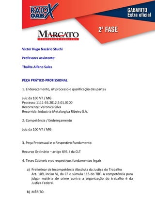 Victor Hugo Nazário Stuchi

Professora assistente:

Thalita Alfano Sulas


PEÇA PRÁTICO-PROFISSIONAL

1. Endereçamento, nº processo e qualificação das partes

Juiz da 100 VT / MG
Processo 1111-55.2012.5.01.0100
Recorrente: Veronica Silva
Recorrida: Industria Metalurgica Ribeiro S.A.

2. Competência / Endereçamento

Juiz da 100 VT / MG


3. Peça Processual e o Respectivo Fundamento

Recurso Ordinário – artigo 895, I da CLT

4. Teses Cabíveis e os respectivos fundamentos legais

   a) Preliminar de Incompetência Absoluta da Justiça do Trabalho
      Art. 109, inciso VI, da CF e súmula 115 do TRF. A competência para
      julgar matéria de crime contra a organização do trabalho é da
      Justiça Federal.

   b) MÉRITO
 