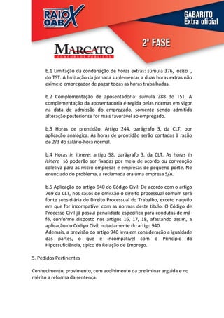 b.1 Limitação da condenação de horas extras: súmula 376, inciso I,
      do TST. A limitação da jornada suplementar a duas horas extras não
      exime o empregador de pagar todas as horas trabalhadas.

      b.2 Complementação de aposentadoria: súmula 288 do TST. A
      complementação da aposentadoria é regida pelas normas em vigor
      na data de admissão do empregado, somente sendo admitida
      alteração posterior se for mais favorável ao empregado.

      b.3 Horas de prontidão: Artigo 244, parágrafo 3, da CLT, por
      aplicação analógica. As horas de prontidão serão contadas à razão
      de 2/3 do salário-hora normal.

      b.4 Horas in itinere: artigo 58, parágrafo 3, da CLT. As horas in
      itinere só poderão ser fixadas por meio de acordo ou convenção
      coletiva para as micro empresas e empresas de pequeno porte. No
      enunciado do problema, a reclamada era uma empresa S/A.

      b.5 Aplicação do artigo 940 do Código Civil. De acordo com o artigo
      769 da CLT, nos casos de omissão o direito processual comum será
      fonte subsidiária do Direito Processual do Trabalho, exceto naquilo
      em que for incompatível com as normas deste título. O Código de
      Processo Civil já possui penalidade específica para condutas de má-
      fé, conforme disposto nos artigos 16, 17, 18, afastando assim, a
      aplicação do Código Civil, notadamente do artigo 940.
      Ademais, a previsão do artigo 940 leva em consideração a igualdade
      das partes, o que é incompatível com o Princípio da
      Hipossuficiência, típico da Relação de Emprego.

5. Pedidos Pertinentes

Conhecimento, provimento, com acolhimento da preliminar arguida e no
mérito a reforma da sentença.
 