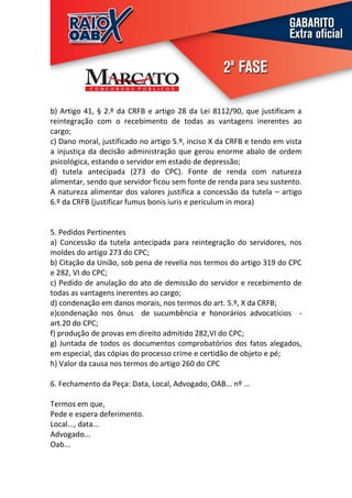 b) Artigo 41, § 2.º da CRFB e artigo 28 da Lei 8112/90, que justificam a
reintegração com o recebimento de todas as vantagens inerentes ao
cargo;
c) Dano moral, justificado no artigo 5.º, inciso X da CRFB e tendo em vista
a injustiça da decisão administração que gerou enorme abalo de ordem
psicológica, estando o servidor em estado de depressão;
d) tutela antecipada (273 do CPC). Fonte de renda com natureza
alimentar, sendo que servidor ficou sem fonte de renda para seu sustento.
A natureza alimentar dos valores justifica a concessão da tutela – artigo
6.º da CRFB (justificar fumus bonis iuris e periculum in mora)


5. Pedidos Pertinentes
a) Concessão da tutela antecipada para reintegração do servidores, nos
moldes do artigo 273 do CPC;
b) Citação da União, sob pena de revelia nos termos do artigo 319 do CPC
e 282, VI do CPC;
c) Pedido de anulação do ato de demissão do servidor e recebimento de
todas as vantagens inerentes ao cargo;
d) condenação em danos morais, nos termos do art. 5.º, X da CRFB;
e)condenação nos ônus de sucumbência e honorários advocatícios -
art.20 do CPC;
f) produção de provas em direito admitido 282,VI do CPC;
g) Juntada de todos os documentos comprobatórios dos fatos alegados,
em especial, das cópias do processo crime e certidão de objeto e pé;
h) Valor da causa nos termos do artigo 260 do CPC

6. Fechamento da Peça: Data, Local, Advogado, OAB... nº ...

Termos em que,
Pede e espera deferimento.
Local..., data...
Advogado...
Oab...
 