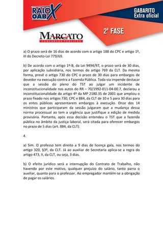 a) O prazo será de 16 dias de acordo com o artigo 188 do CPC e artigo 1º,
III do Decreto-Lei 779/69.

b) De acordo com o artigo 1º-B, da Lei 9494/97, o prazo será de 30 dias,
por aplicação subsidiária, nos termos do artigo 769 da CLT. Da mesma
forma, prevê o artigo 730 do CPC o prazo de 30 dias para embargos de
devedor na execução contra a Fazenda Pública. Toda via impende destacar
que a sessão do pleno do TST ao julgar um incidente de
inconstitucionalidade nos autos do RR – 70/1992-011-04-00.7, declarou a
inconstitucionalidade do artigo 4º da MP 2180.35 de 2001 que ampliou o
prazo fixado nos artigos 730, CPC e 884, da CLT de 10 e 5 para 30 dias para
os entes públicos apresentarem embargos à execução. Onze dos 14
ministros que participaram da sessão julgaram que a mudança dessa
norma processual ao tem a urgência que justifique a edição de medida
provisória. Portanto, após essa decisão entendeu o TST que a fazenda
pública no âmbito da justiça laboral, será citada para oferecer embargos
no prazo de 5 dias (art. 884, da CLT).

4.

a) Sim. O professo tem direito a 9 dias de licença gala, nos termos do
artigo 320, §3º, da CLT. Já ao auxiliar de Secretaria aplica-se a regra do
artigo 473, II, da CLT, ou seja, 3 dias.

b) O efeito jurídico será a interrupção do Contrato de Trabalho, não
havendo por este motivo, qualquer prejuízo do salário, tanto parra o
auxiliar, quanto para o professor. Ao empregador mantém-se a obrigação
de pagar os salários.
 