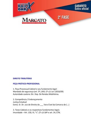 DIREITO TRIBUTÁRIO

PEÇA PRÁTICO-PROFISSIONAL

1. Peça Processual Cabível e seu fundamento legal:
Mandado de segurança (art. 5º, LXIX, CF c/c Lei 12016/09)
Autoridade coatora: Dir. Dep. De Rendas Mobiliárias.

2. Competência / Endereçamento
Justiça Estadual
Exmo. Sr. Dr. Juiz de Direito da ___ Vara Cível da Comarca de (...)

3. Teses Cabíveis e os respectivos fundamentos legais
Imunidade – Art. 150, VI, “c”, CF c/c §4º e art. 14, CTN.
 