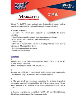 Súmula 724 do STF (embora a súmula trate da situação de aluguel, poderá
o candidato mencioná-la, explicando o porquê de sua utilização).

4. Pedidos Pertinentes
- Concessão de liminar para suspender a exigibilidade do crédito
tributário;
- Procedência do pedido concedendo a segurança em definitivo;
- Notificação da autoridade para prestar informações;
- Oitiva do MP;
- Intimação do representante judicial da pessoa jurídica de direito público
interessada (Municipalidade de ...);
- Reembolso das custas processuais;
- Juntada dos documentos.


QUESTÕES
1.
Violação ao princípio da legalidade previsto no art. 150, I, CF c/c art. 97,
IV, CTN. Súmula 160 do STJ.
Poderia mencionar também o art. 146, III, “a”, CF.

2.
Segundo o art. 153, VII, CF – compete à União instituir o IGF mediante lei
complementar. Logo, lei ordinária instituindo IGF fere a CF.

3.
a) Não, pois o F.G. do imposto de importação é a entrada do produto
estrangeiro no território nacional (art. 19, CTN), enquanto que o F.G. do
IPI na importação é a importação de produto industrializado (art. 46, I,
CTN).

b) Segundo entendimento consolidado no STF e STJ não há incidência do
IPI na importação de automóvel para uso próprio.
 