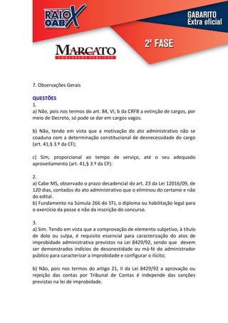 7. Observações Gerais

QUESTÕES
1.
a) Não, pois nos termos do art. 84, VI, b da CRFB a extinção de cargos, por
meio de Decreto, só pode se dar em cargos vagos.

b) Não, tendo em vista que a motivação do ato administrativo não se
coaduna com a determinação constitucional de desnecessidade do cargo
(art. 41,§ 3.º da CF);

c) Sim, proporcional ao tempo de serviço, até o seu adequado
aproveitamento (art. 41,§ 3.º da CF).

2.
a) Cabe MS, observado o prazo decadencial do art. 23 da Lei 12016/09, de
120 dias, contados do ato administrativo que o eliminou do certame e não
do edital.
b) Fundamento na Súmula 266 do STJ, o diploma ou habilitação legal para
o exercício da posse e não da inscrição do concurso.

3.
a) Sim. Tendo em vista que a comprovação de elemento subjetivo, à título
de dolo ou culpa, é requisito essencial para caracterização do atos de
improbidade administrativa previstos na Lei 8429/92, sendo que devem
ser demonstrados indícios de desonestidade ou má-fé do administrador
público para caracterizar a improbidade e configurar o ilícito;

b) Não, pois nos termos do artigo 21, II da Lei 8429/92 a aprovação ou
rejeição das contas por Tribunal de Contas é independe das sanções
previstas na lei de improbidade.
 