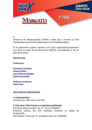4.
a)Trata-se de desapropriação indireta, sendo que o terreno já está
incorporado ao patrimônio público para uma finalidade pública;

b) O proprietário poderá ingressar com ação indenizatória/reparatória
com base no artigo 35 do Decreto-Lei 3365/41, não podendo se flar de
ação possessória.

DIREITO CIVIL

Professores:

Christiano Cassettari
Juliana Guillen
Luiz Guilherme Wagner
Stella Economides

Professor assistente:
Pedro Vitor


PEÇA PRÁTICO-PROFISSIONAL

1. Endereçamento
Fortaleza (art. 100, inciso II, do CPC)

2. Polo ativo e Polo Passivo e a respectiva qualificação
Polo Ativo: Moema (mãe) – art. 1º. da Lei 11.804/02.
Brasileira, solteira, RG, CPF, profissão, residente na cidade de
Fortaleza/CE,
Polo Passivo: Tomas (art. 2º., parágrafo único, lei 11.804/02)
 