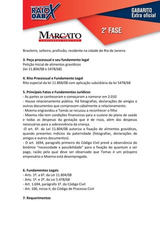 Brasileiro, solteiro, profissão, residente na cidade do Rio de Janeiro

3. Peça processual e seu fundamento legal
Petição Inicial de alimentos gravídicos
(lei 11.804/08 e 5478/68)

4. Rito Processual e Fundamento Legal
Rito especial da lei 11.804/08 com aplicação subsidiária da lei 5478/68

5. Principais Fatos e Fundamentos Jurídicos
- As partes se conheceram e começaram a namorar em 2.010
- Houve relacionamento público. Há fotografias, declarações de amigos e
outros documentos que comprovam cabalmente o relacionamento.
- Moema engravidou e Tomás se recusou a reconhecer o filho
- Moema não tem condições financeiras para o custeio do plano de saúde
e todas as despesas da gestação que é de risco, além das despesas
necessárias para a sobrevivência da criança.
-O art. 6º. da Lei 11.804/08 autoriza a fixação de alimentos gravídicos,
quando presentes indícios da paternidade (fotografias, declarações de
amigos e outros documentos).
- O art. 1694, paragrafo primeiro do Código Civil prevê a observância do
binômio “necessidade x possibilidade” para a fixação do quantum a ser
pago, razão pela qual deve ser observado que Tomas é um próspero
empresário e Moema está desempregada.


6. Fundamentos Legais
- Arts. 1º. a 6º. da Lei 11.804/08
- Arts. 1º. e 2º. da Lei 5.478/68
- Art. 1.694, parágrafo 1º. do Código Civil
- Art. 100, inciso II, do Código de Processo Civil

7. Requerimentos
 