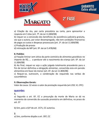 a) Citação do réu, por carta precatória ou carta, para apresentar a
resposta em 5 dias (art. 7º. da Lei 11.804/08)
b) requer-se a concessão dos benefícios da assistência judiciária gratuita,
vez que a autora, por estar desempregada, não tem condições financeiras
de pagas as custas e despesas processuais (art. 1º. da Lei 11.804/08)
c) Produção de provas
d) intimação do MP (art. 9º. da Lei 5.478/68)

8. Pedidos
a) Fixação liminar sem oitiva da parte contrária de alimentos gravídicos no
importe de R$..... a perdurar até o nascimento da criança (art. 6º. da Lei
11.804/08)
b) Ao final, requer-se seja a ação julgada totalmente procedente para o
fim de tornar definitiva a obrigação alimentar, convertida esta em pensão
alimentícia em favor do menor (art. 6º. da Lei 11.804/08)
c) Requer-se, outrossim, a condenação do requerido nas verbas de
sucumbência

9. Observações Gerais:
Valor da causa: 12 vezes o valor da prestação requerida (art.259, VI, CPC)

QUESTÕES
1.
a) Segundo o art. 6º, CC a presunção da morte de Maria se dá no
momento da conversão da sucessão provisória em definitiva, no prazo do
art. 37

b) Sim, pois o §1º do art. 1571, CC autoriza.

2.
a) Sim, conforme dispõe o art. 397, CC
 