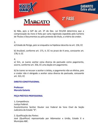 b) Não, pois o §2º do art. 2º do Dec. Lei 911/69 determina que a
comprovação da mora é feita por carta registrada expedida pelo Cartório
de Títulos e Documentos ou pelo protesto do título, a critério do credor.

3.
a) Estado de Perigo, pois se enquadra na hipótese descrita no art. 156, CC

b) Anulável, conforme art. 171, II, CC no prazo de 4 anos, consoante art.
178, II, CC

4.
a) Sim, se Juarez aceitar coisa diversa da pactuada como pagamento,
ocorre, conforme art. 356, CC uma dação em pagamento.

b) Se Juarez se recusar a aceitar o Jetsky, o pagamento não se efetiva, pois
o credor não é obrigado a aceitar coisa diversa da pactuada, consoante
art. 313, CC

DIREITO CONSTITUCIONAL

Professor:
Marcelo Galante

PEÇA PRÁTICO-PROFISSIONAL

1. Competência:
Justiça Federal.
Excelentíssimo Senhor Doutor Juiz Federal da Vara Cível da Seção
Judiciária do Estado “X”.

2. Qualificação das Partes:
José (Qualificar) representado por Adamastor x União, Estado X e
Município ABC.
 