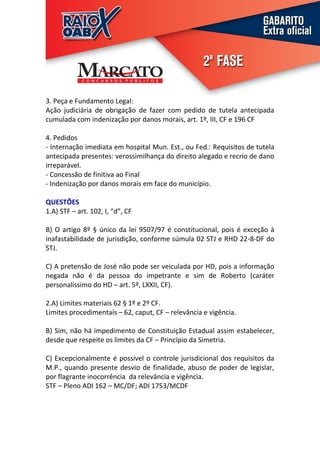 3. Peça e Fundamento Legal:
Ação judiciária de obrigação de fazer com pedido de tutela antecipada
cumulada com indenização por danos morais, art. 1º, III, CF e 196 CF

4. Pedidos
- Internação imediata em hospital Mun. Est., ou Fed.: Requisitos de tutela
antecipada presentes: verossimilhança do direito alegado e recrio de dano
irreparável.
- Concessão de finitiva ao Final
- Indenização por danos morais em face do município.

QUESTÕES
1.A) STF – art. 102, I, “d”, CF

B) O artigo 8º § único da lei 9507/97 é constitucional, pois é exceção à
inafastabilidade de jurisdição, conforme súmula 02 STJ e RHD 22-8-DF do
STJ.

C) A pretensão de José não pode ser veiculada por HD, pois a informação
negada não é da pessoa do impetrante e sim de Roberto (caráter
personalíssimo do HD – art. 5º, LXXII, CF).

2.A) Limites materiais 62 § 1º e 2º CF.
Limites procedimentais – 62, caput, CF – relevância e vigência.

B) Sim, não há impedimento de Constituição Estadual assim estabelecer,
desde que respeite os limites da CF – Princípio da Simetria.

C) Excepcionalmente é possível o controle jurisdicional dos requisitos da
M.P., quando presente desvio de finalidade, abuso de poder de legislar,
por flagrante inocorrência da relevância e vigência.
STF – Pleno ADI 162 – MC/DF; ADI 1753/MCDF
 