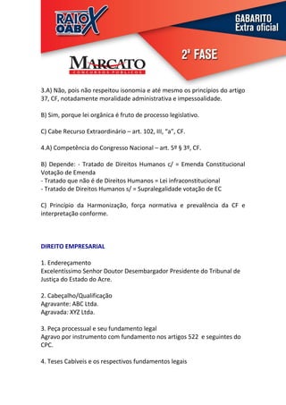 3.A) Não, pois não respeitou isonomia e até mesmo os princípios do artigo
37, CF, notadamente moralidade administrativa e impessoalidade.

B) Sim, porque lei orgânica é fruto de processo legislativo.

C) Cabe Recurso Extraordinário – art. 102, III, “a”, CF.

4.A) Competência do Congresso Nacional – art. 5º § 3º, CF.

B) Depende: - Tratado de Direitos Humanos c/ = Emenda Constitucional
Votação de Emenda
- Tratado que não é de Direitos Humanos = Lei infraconstitucional
- Tratado de Direitos Humanos s/ = Supralegalidade votação de EC

C) Princípio da Harmonização, força normativa e prevalência da CF e
interpretação conforme.



DIREITO EMPRESARIAL

1. Endereçamento
Excelentíssimo Senhor Doutor Desembargador Presidente do Tribunal de
Justiça do Estado do Acre.

2. Cabeçalho/Qualificação
Agravante: ABC Ltda.
Agravada: XYZ Ltda.

3. Peça processual e seu fundamento legal
Agravo por instrumento com fundamento nos artigos 522 e seguintes do
CPC.

4. Teses Cabíveis e os respectivos fundamentos legais
 