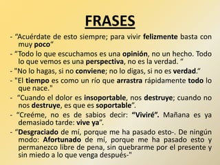 FRASES
- “Acuérdate de esto siempre; para vivir felizmente basta con
muy poco“
- “Todo lo que escuchamos es una opinión, no un hecho. Todo
lo que vemos es una perspectiva, no es la verdad. “
- "No lo hagas, si no conviene; no lo digas, si no es verdad.“
- "El tiempo es como un río que arrastra rápidamente todo lo
que nace."
- “Cuando el dolor es insoportable, nos destruye; cuando no
nos destruye, es que es soportable”.
- “Creéme, no es de sabios decir: “Viviré”. Mañana es ya
demasiado tarde: vive ya”.
- “Desgraciado de mí, porque me ha pasado esto-. De ningún
modo: Afortunado de mí, porque me ha pasado esto y
permanezco libre de pena, sin quebrarme por el presente y
sin miedo a lo que venga después-"
 
