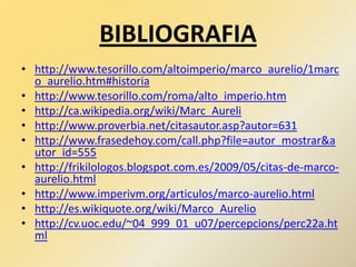 BIBLIOGRAFIA
• http://www.tesorillo.com/altoimperio/marco_aurelio/1marc
o_aurelio.htm#historia
• http://www.tesorillo.com/roma/alto_imperio.htm
• http://ca.wikipedia.org/wiki/Marc_Aureli
• http://www.proverbia.net/citasautor.asp?autor=631
• http://www.frasedehoy.com/call.php?file=autor_mostrar&a
utor_id=555
• http://frikilologos.blogspot.com.es/2009/05/citas-de-marco-
aurelio.html
• http://www.imperivm.org/articulos/marco-aurelio.html
• http://es.wikiquote.org/wiki/Marco_Aurelio
• http://cv.uoc.edu/~04_999_01_u07/percepcions/perc22a.ht
ml
 