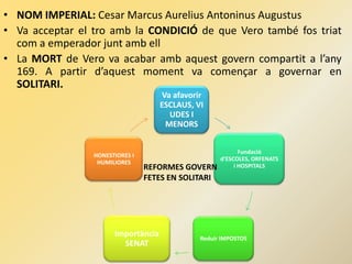 • NOM IMPERIAL: Cesar Marcus Aurelius Antoninus Augustus
• Va acceptar el tro amb la CONDICIÓ de que Vero també fos triat
com a emperador junt amb ell
• La MORT de Vero va acabar amb aquest govern compartit a l’any
169. A partir d’aquest moment va començar a governar en
SOLITARI.
Va afavorir
ESCLAUS, VI
UDES I
MENORS
Fundació
d’ESCOLES, ORFENATS
i HOSPITALS
Reduir IMPOSTOS
Importància
SENAT
HONESTIORES I
HUMILIORES
REFORMES GOVERN
FETES EN SOLITARI
 