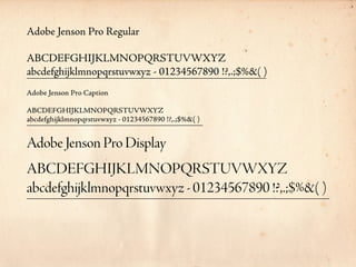 Adobe Jenson Pro Regular

ABCDEFGHIJKLMNOPQRSTUVWXYZ
abcdefghijklmnopqrstuvwxyz - 01234567890 !?,.;$%&( )
Adobe Jenson Pro Caption

ABCDEFGHIJKLMNOPQRSTUVWXYZ
abcdefghijklmnopqrstuvwxyz - 01234567890 !?,.;$%&( )


Adobe Jenson Pro Display
ABCDEFGHIJKLMNOPQRSTUVWXYZ
abcdefghijklmnopqrstuvwxyz - 01234567890 !?,.;$%&( )
 