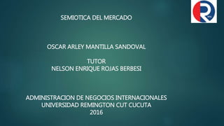 SEMIOTICA DEL MERCADO
OSCAR ARLEY MANTILLA SANDOVAL
TUTOR
NELSON ENRIQUE ROJAS BERBESI
ADMINISTRACION DE NEGOCIOS INTERNACIONALES
UNIVERSIDAD REMINGTON CUT CUCUTA
2016
 