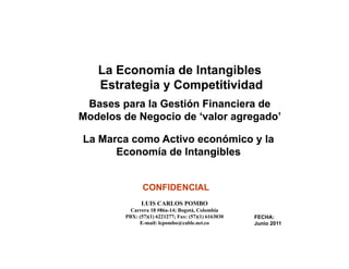 La Economía de Intangibles
                  Estrategia y Competitividad
           Bases para la Gestión Financiera de
          Modelos de Negocio de ‘valor agregado
                                 valor agregado’

            La Marca como Activo económico y la
                  Economía de Intangibles


                                       CONFIDENCIAL
                                      LUIS CARLOS POMBO
                                 Carrera 18 #86a-14; Bogotá, Colombia
                               PBX: (57)(1) 6221277; Fax: ( )( ) 6163030
                                    ( )( )                (57)(1)          FECHA:
                                    E-mail: lcpombo@cable.net.co           Junio 2011

                                                                                        1
La Economía de Intangibles; Un Caso: Valoración de Marcas
 