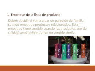 1- Empaque de la línea de producto
Deben decidir si van a crear un parecido de familia
cuando empaque productos relacionados. Esta
empaque tiene sentido cuando los productos son de
calidad semejante y tienen un sentido similar
 