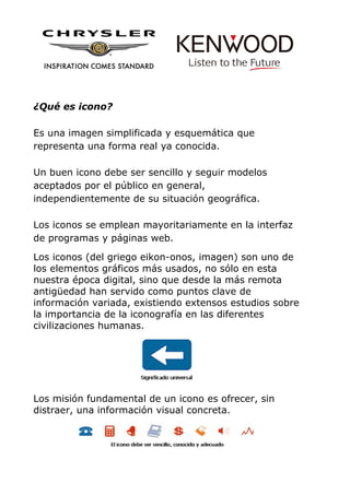 ¿Qué es icono?
Es una imagen simplificada y esquemática que
representa una forma real ya conocida.
Un buen icono debe ser sencillo y seguir modelos
aceptados por el público en general,
independientemente de su situación geográfica.
Los iconos se emplean mayoritariamente en la interfaz
de programas y páginas web.
Los iconos (del griego eikon-onos, imagen) son uno de
los elementos gráficos más usados, no sólo en esta
nuestra época digital, sino que desde la más remota
antigüedad han servido como puntos clave de
información variada, existiendo extensos estudios sobre
la importancia de la iconografía en las diferentes
civilizaciones humanas.
Los misión fundamental de un icono es ofrecer, sin
distraer, una información visual concreta.
 