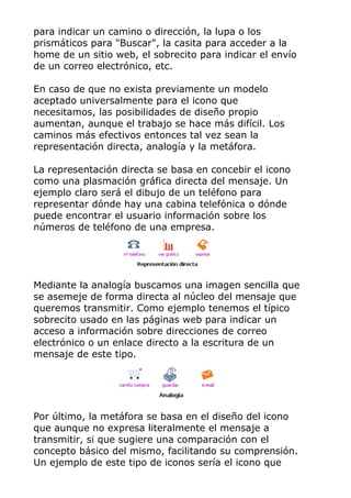para indicar un camino o dirección, la lupa o los
prismáticos para "Buscar", la casita para acceder a la
home de un sitio web, el sobrecito para indicar el envío
de un correo electrónico, etc.
En caso de que no exista previamente un modelo
aceptado universalmente para el icono que
necesitamos, las posibilidades de diseño propio
aumentan, aunque el trabajo se hace más difícil. Los
caminos más efectivos entonces tal vez sean la
representación directa, analogía y la metáfora.
La representación directa se basa en concebir el icono
como una plasmación gráfica directa del mensaje. Un
ejemplo claro será el dibujo de un teléfono para
representar dónde hay una cabina telefónica o dónde
puede encontrar el usuario información sobre los
números de teléfono de una empresa.
Mediante la analogía buscamos una imagen sencilla que
se asemeje de forma directa al núcleo del mensaje que
queremos transmitir. Como ejemplo tenemos el típico
sobrecito usado en las páginas web para indicar un
acceso a información sobre direcciones de correo
electrónico o un enlace directo a la escritura de un
mensaje de este tipo.
Por último, la metáfora se basa en el diseño del icono
que aunque no expresa literalmente el mensaje a
transmitir, si que sugiere una comparación con el
concepto básico del mismo, facilitando su comprensión.
Un ejemplo de este tipo de iconos sería el icono que
 