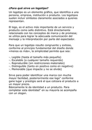 ¿Para qué sirve un logotipo?
Un logotipo es un elemento gráfico, que identifica a una
persona, empresa, institución o producto. Los logotipos
suelen incluir símbolos claramente asociados a quienes
representan.
El logo, es el activo más importante de un servicio y
producto como sello distintivo. Está directamente
relacionado con los conceptos de marca y de promesa;
se utiliza para lograr la adecuada comunicación del
mensaje y la interpretación por parte del espectador.
Para que un logotipo resulte congruente y exitoso,
conforme al principio fundamental del diseño donde
«menos es más», la simplicidad permite que sea:
-. Legible (hasta el tamaño más pequeño)
-. Escalable (a cualquier tamaño requerido)
-. Reproducible (sin restricciones materiales)
-. Distinguible (tanto en positivo como en negativo)
-. Memorable (que impacte y no se olvide)
Sirve para poder identificar una marca con mucha
mayor facilidad, posteriormente ese logo" conforme
gane lugar y prestigio será el que cotizara el producto a
un mayor precio.
Básicamente le da identidad a un producto. Para
completar esta identidad" en su mayoría se acompaña
con un slogan.
 